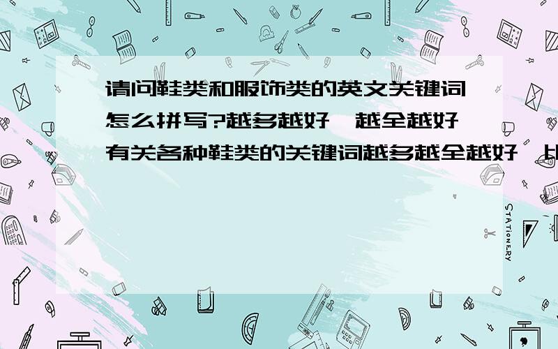 请问鞋类和服饰类的英文关键词怎么拼写?越多越好,越全越好有关各种鞋类的关键词越多越全越好,比如说有篮球鞋,足球鞋,休闲鞋,时装鞋,男鞋,女鞋,最好还能提供各个国家对于同一种鞋的不