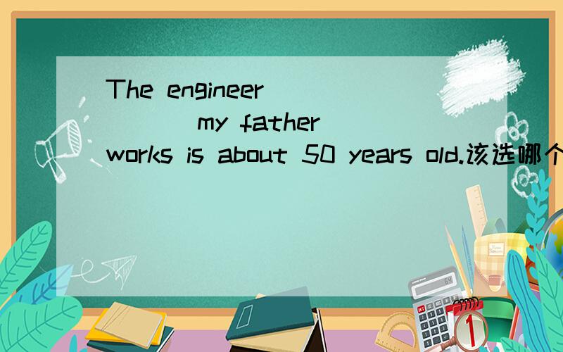 The engineer ____ my father works is about 50 years old.该选哪个?为什么?The engineer ____ my father works is about 50 years old.A.to whom B.who C.which D.that