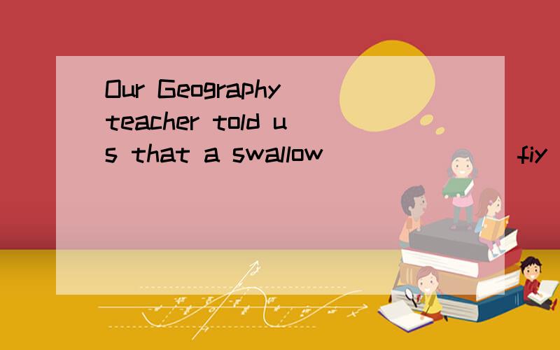 Our Geography teacher told us that a swallow ______(fiy)to northen countries in summer.