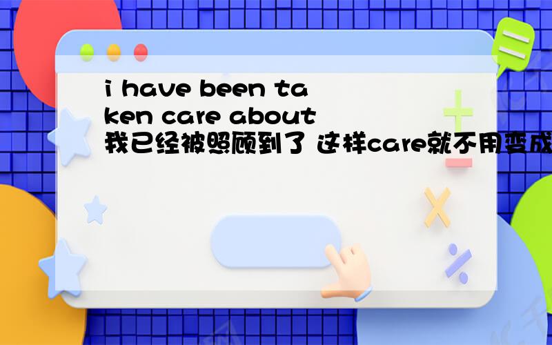 i have been taken care about我已经被照顾到了 这样care就不用变成cared了吧