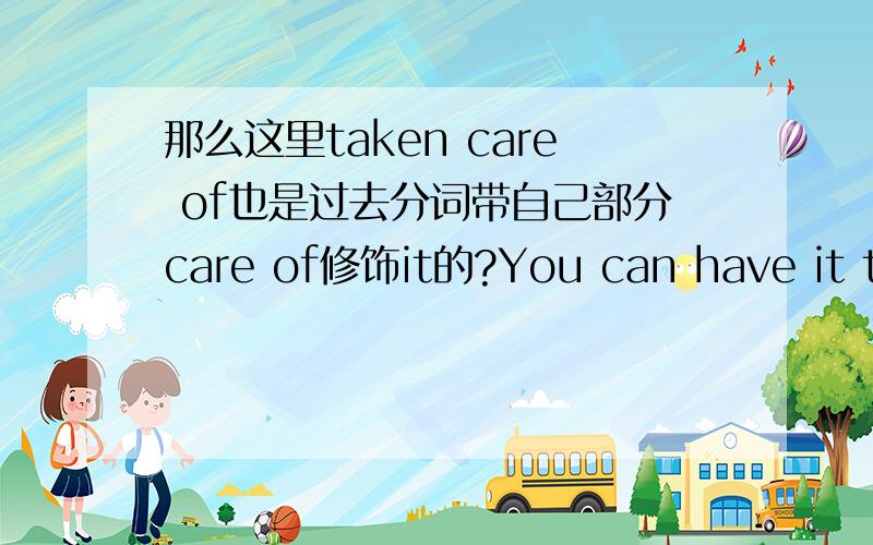 那么这里taken care of也是过去分词带自己部分care of修饰it的?You can have it taken care of in your won country.