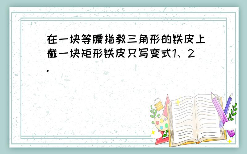 在一块等腰指教三角形的铁皮上截一块矩形铁皮只写变式1、2.