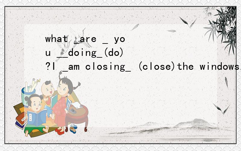 what _are _ you __doing_(do)?I _am closing_ (close)the windows.Look!The windows_are closed_ now.