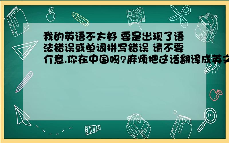 我的英语不太好 要是出现了语法错误或单词拼写错误 请不要介意.你在中国吗?麻烦把这话翻译成英文