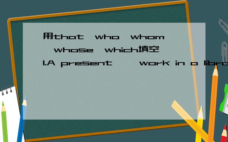 用that,who,whom,whose,which填空1.A present ——work in a librarian.2.The doctor—— I spoke to told me not to worry.3.The child ——monther has left him is crying loudiy.4.The houses ——were sold last week were expensive.5.The game ——