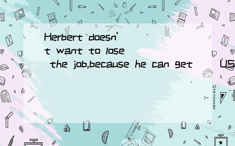 Herbert doesn't want to lose the job,because he can get__ US $ 90000 a year.A.something like B something about C as much as D so many as