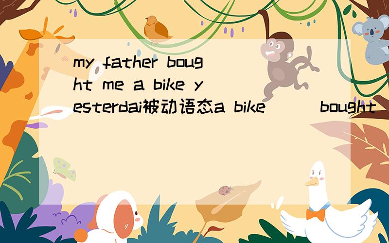 my father bought me a bike yesterdai被动语态a bike ( )bought ( )me by my father yesterday