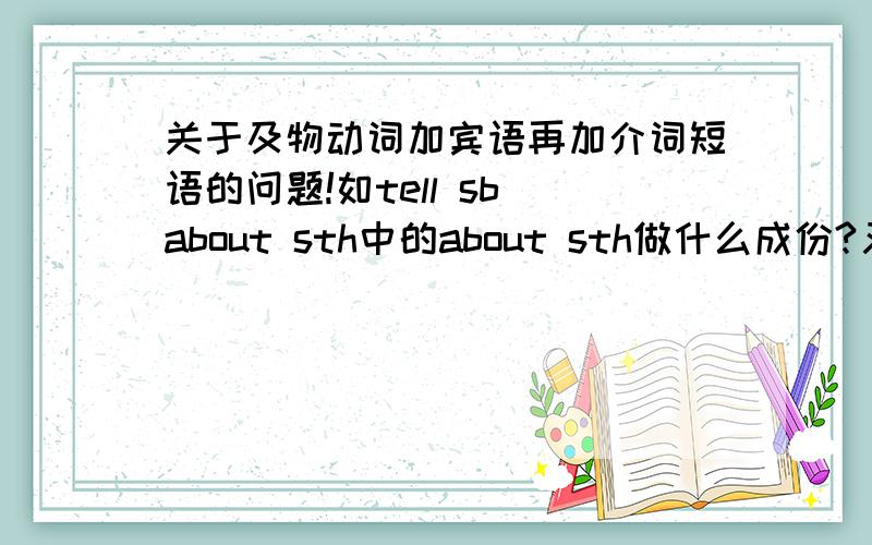 关于及物动词加宾语再加介词短语的问题!如tell sb about sth中的about sth做什么成份?又如give sb sth是谓语加双宾语结构,那give sth to sb中的to sb又做什么成份?