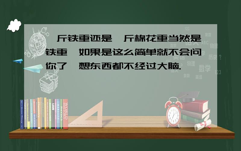 一斤铁重还是一斤棉花重当然是铁重,如果是这么简单就不会问你了,想东西都不经过大脑.