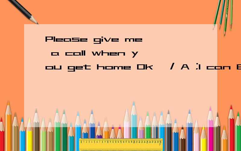 Please give me a call when you get home Ok ,/ A ;I can B ;Imay C ; I must D ;I will /