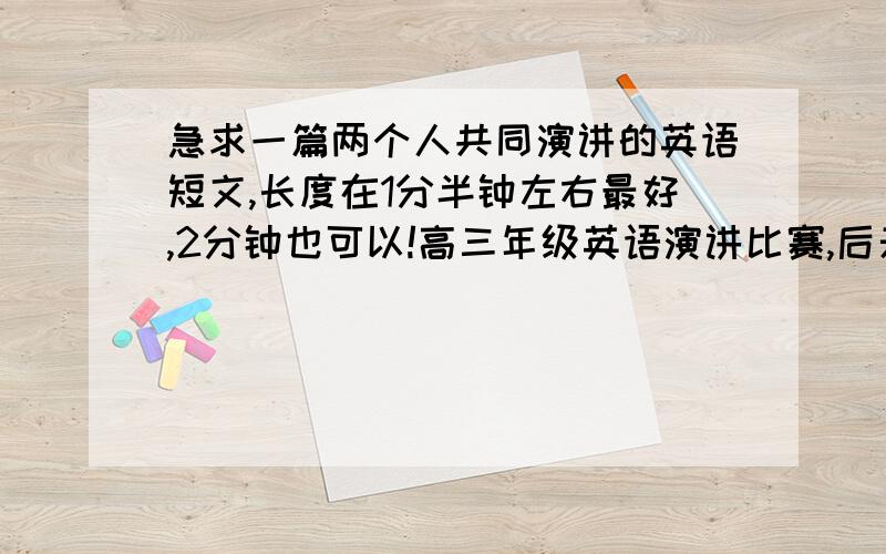 急求一篇两个人共同演讲的英语短文,长度在1分半钟左右最好,2分钟也可以!高三年级英语演讲比赛,后天就开始了,急阿!我在线等!注意啊,是两个人合作一起演讲,拒绝对话,要有人生意义的短文,