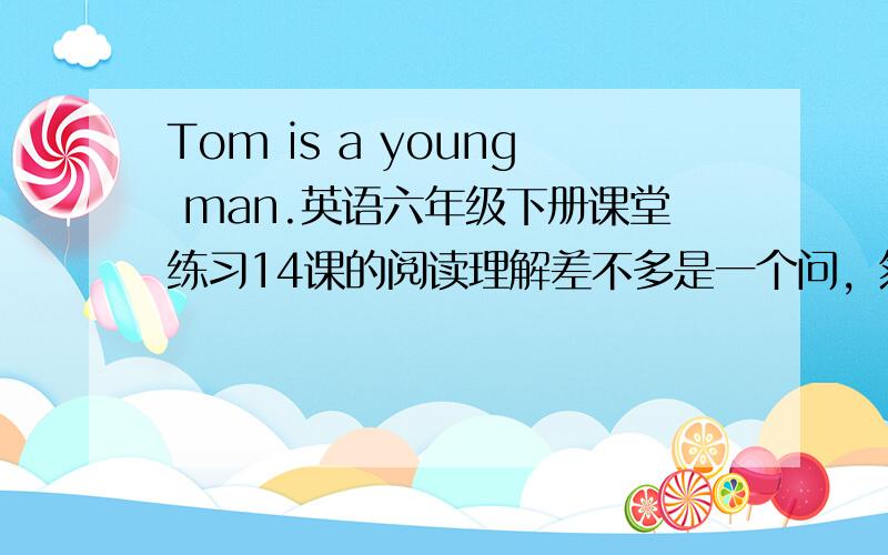 Tom is a young man.英语六年级下册课堂练习14课的阅读理解差不多是一个问，然后你来答知道了吗！天津的