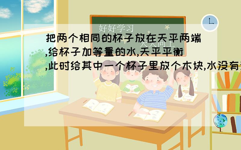 把两个相同的杯子放在天平两端,给杯子加等量的水,天平平衡,此时给其中一个杯子里放个木块,水没有溢出,此时天平还平衡吗,为什么