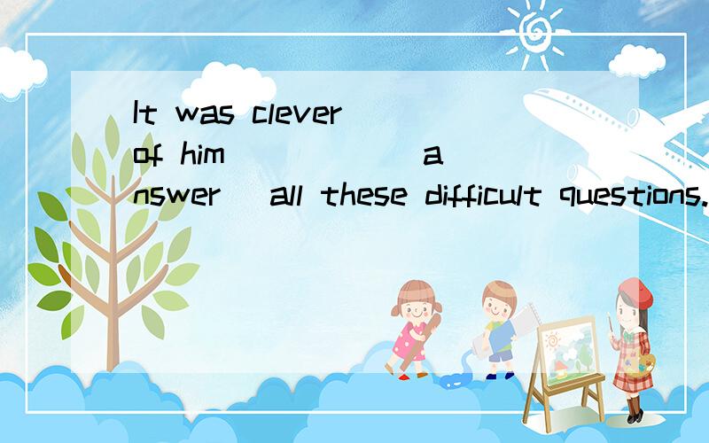 It was clever of him ____ (answer) all these difficult questions.