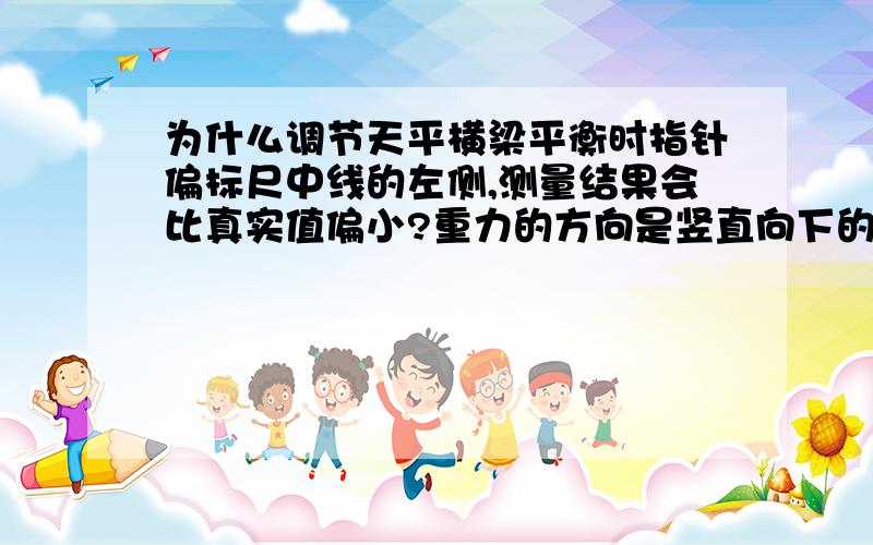 为什么调节天平横梁平衡时指针偏标尺中线的左侧,测量结果会比真实值偏小?重力的方向是竖直向下的,当左边的物体偏下时,说明左边的物体比右边重；当右边的物体偏下时,说明右边的物体