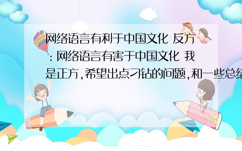 网络语言有利于中国文化 反方：网络语言有害于中国文化 我是正方,希望出点刁钻的问题,和一些总结