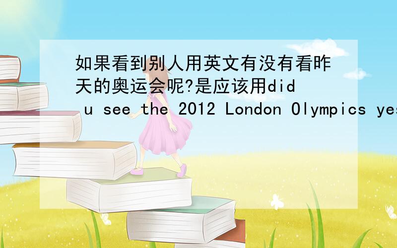 如果看到别人用英文有没有看昨天的奥运会呢?是应该用did u see the 2012 London Olympics yesterday?还是have you seen the 2012 London Olympics yesterday?（后面yesterday好像不能用,但为了句型看起来可以才加上的,