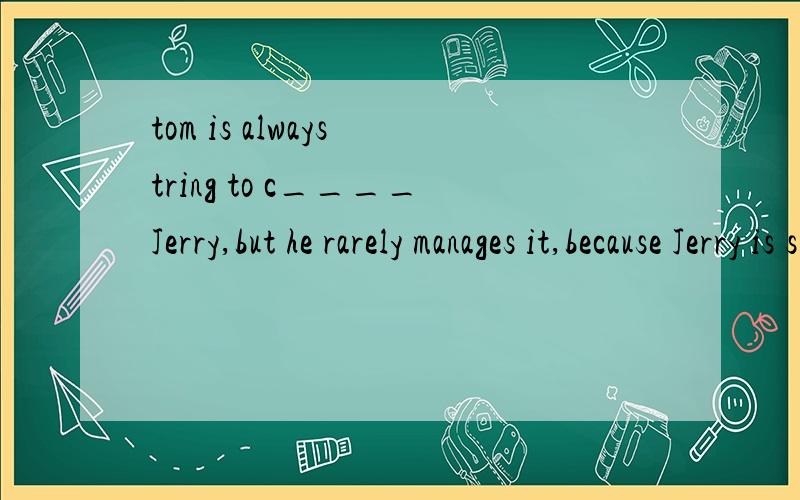 tom is always tring to c____Jerry,but he rarely manages it,because Jerry is smart and lucky.Often Jerry tricks Tom into doing s______ things,like biowing himself up.