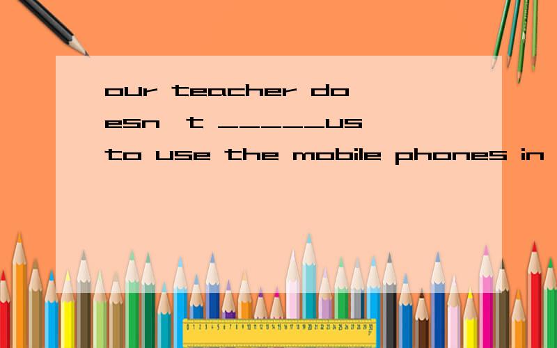 our teacher doesn't _____us to use the mobile phones in school .A.buy B.allow C.offer D.protect .