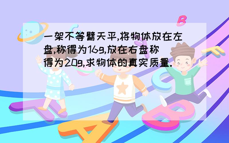 一架不等臂天平,将物体放在左盘,称得为16g,放在右盘称得为20g,求物体的真实质量.