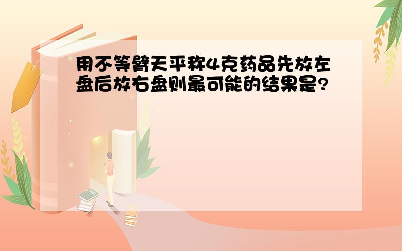 用不等臂天平称4克药品先放左盘后放右盘则最可能的结果是?