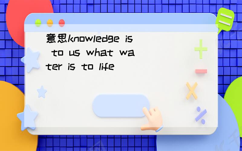 意思knowledge is to us what water is to life