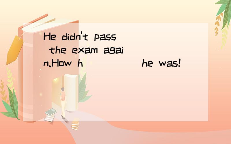 He didn't pass the exam again.How h_____ he was!