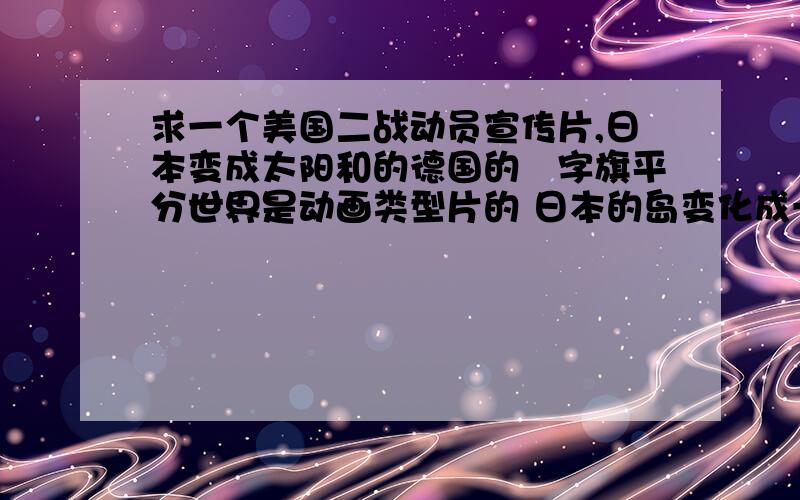 求一个美国二战动员宣传片,日本变成太阳和的德国的卐字旗平分世界是动画类型片的 日本的岛变化成一条光龙,然后变成太阳,光线照耀亚洲,大洋洲,美洲的一半；然后德国的“卐”印在欧洲,