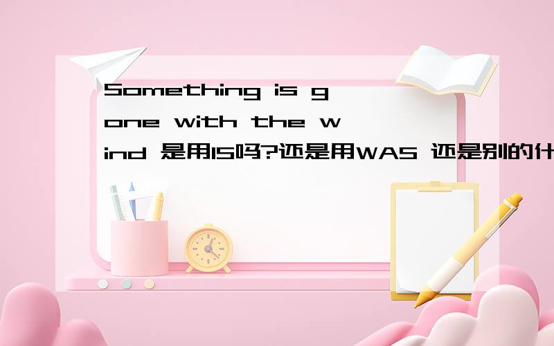 Something is gone with the wind 是用IS吗?还是用WAS 还是别的什么?