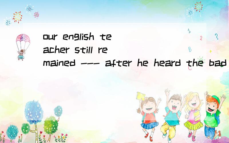 our english teacher still remained --- after he heard the bad newsa\ happyb\ happilyc\ happinessd\ happiest为什么选a理由越详细越好,好的有赏