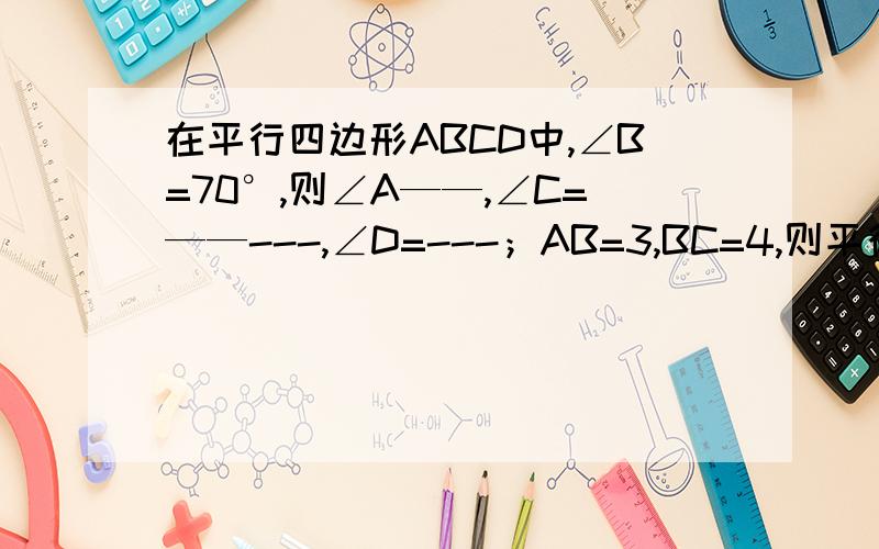 在平行四边形ABCD中,∠B=70°,则∠A——,∠C=——---,∠D=---；AB=3,BC=4,则平行四边形的周长等于——