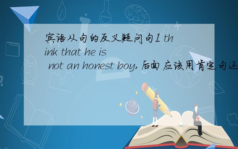 宾语从句的反义疑问句I think that he is not an honest boy,后面应该用肯定句还是否定句?不清楚的别误导!