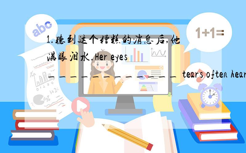 1.听到这个糟糕的消息后,他满眼泪水.Her eyes ____________ tears often hearing the bad news.