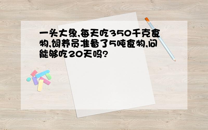 一头大象,每天吃350千克食物,饲养员准备了5吨食物,问能够吃20天吗?