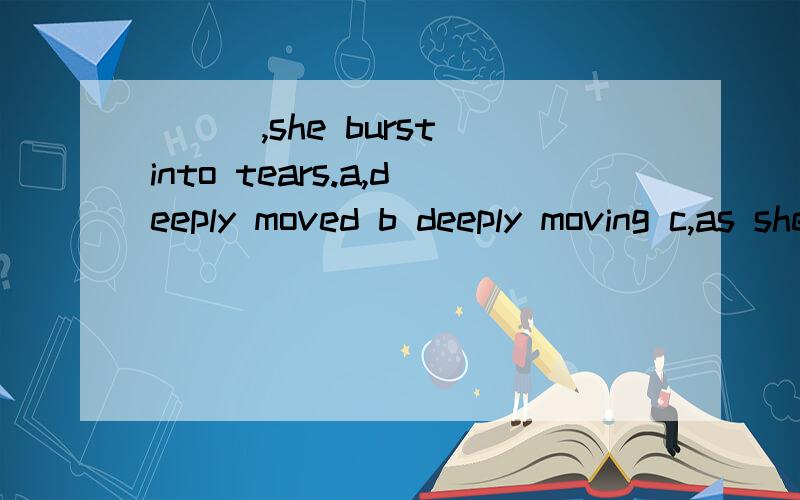 ___,she burst into tears.a,deeply moved b deeply moving c,as she deeply moved d,as she was deeply moving,这题我选的是A答案是D.想了良久 我突然觉得每个选项都没错,那个高人出来为我指点迷津吧.我想我已经错的太