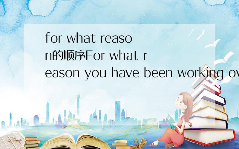 for what reason的顺序For what reason you have been working overtime for two weeks?For what reason have you been working overtime for two weeks?哪个对?