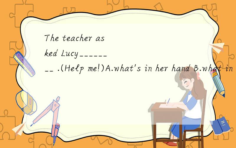 The teacher asked Lucy________ .(Help me!)A.what's in her hand B.what in her hand wasC.what did he like best D.where Jim had gone