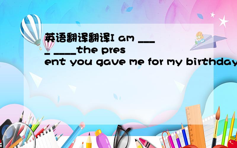 英语翻译翻译I am ____ ____the present you gave me for my birthday.