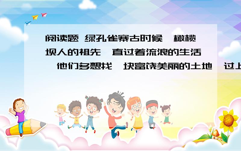 阅读题 绿孔雀寨古时候,橄榄坝人的祖先一直过着流浪的生活,他们多想找一块富饶美丽的土地,过上安定幸福的日子啊!一天,突然从天上传来一阵叫声：“到橄榄坝去吧,那里会让你们过上幸福