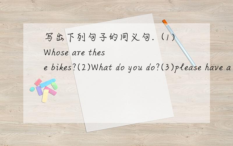 写出下列句子的同义句.（1)Whose are these bikes?(2)What do you do?(3)please have a seat.