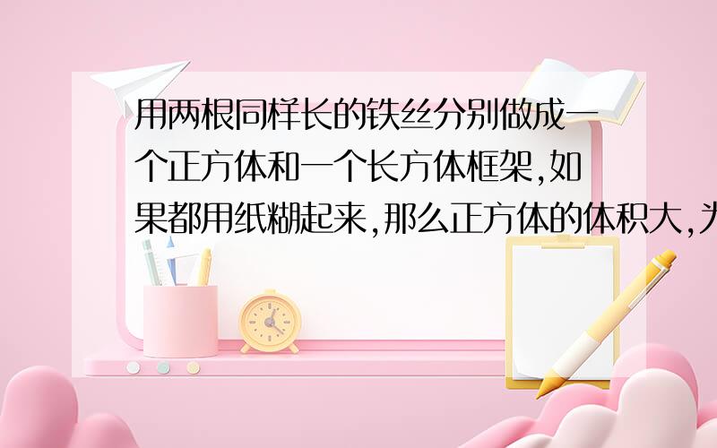 用两根同样长的铁丝分别做成一个正方体和一个长方体框架,如果都用纸糊起来,那么正方体的体积大,为什