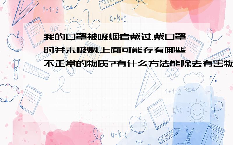 我的口罩被吸烟者戴过.戴口罩时并未吸烟.上面可能存有哪些不正常的物质?有什么方法能除去有害物质?清洗一般污物很多人用酒精、开水、盐水等,这些常用方法能否完全去除?吸烟者不吸烟