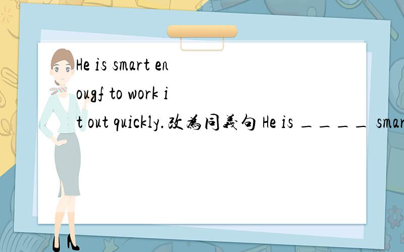 He is smart enougf to work it out quickly.改为同义句 He is ____ smart _____ ____ _____ work it out