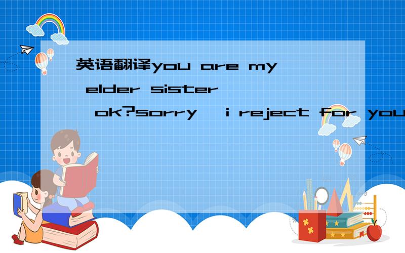 英语翻译you are my elder sister ,ok?sorry ,i reject for you last time.bacause i mistake you means我想表达的是 你做我的姐姐,对不起,我上次拒绝你,因为我误解了你的意思.加以修正 针对错误的对方