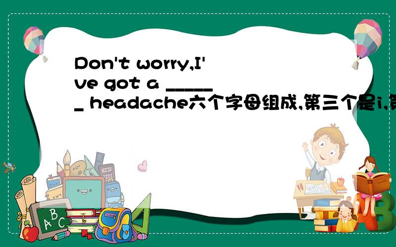 Don't worry,I've got a ______ headache六个字母组成,第三个是i,第五个是h.