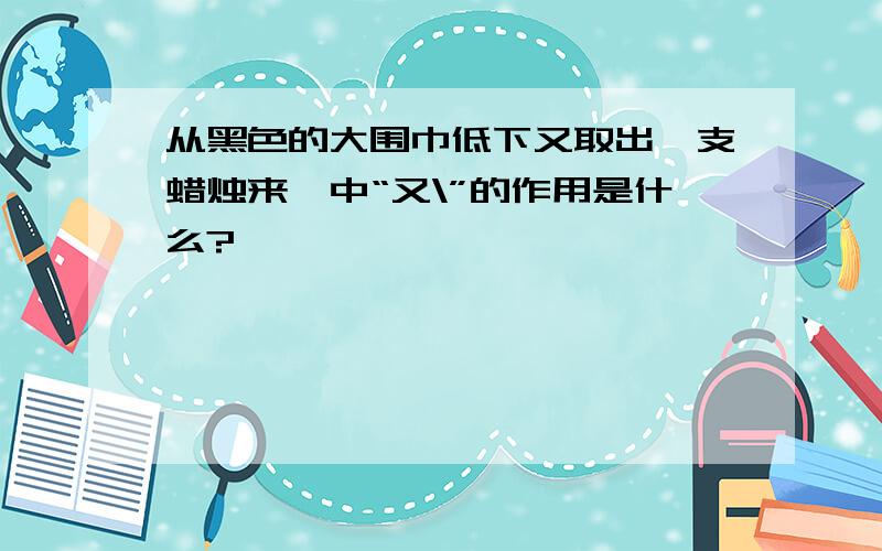 从黑色的大围巾低下又取出一支蜡烛来,中“又\”的作用是什么?