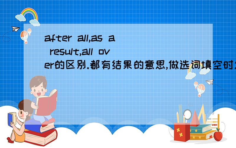 after all,as a result,all over的区别.都有结果的意思,做选词填空时怎样区分?