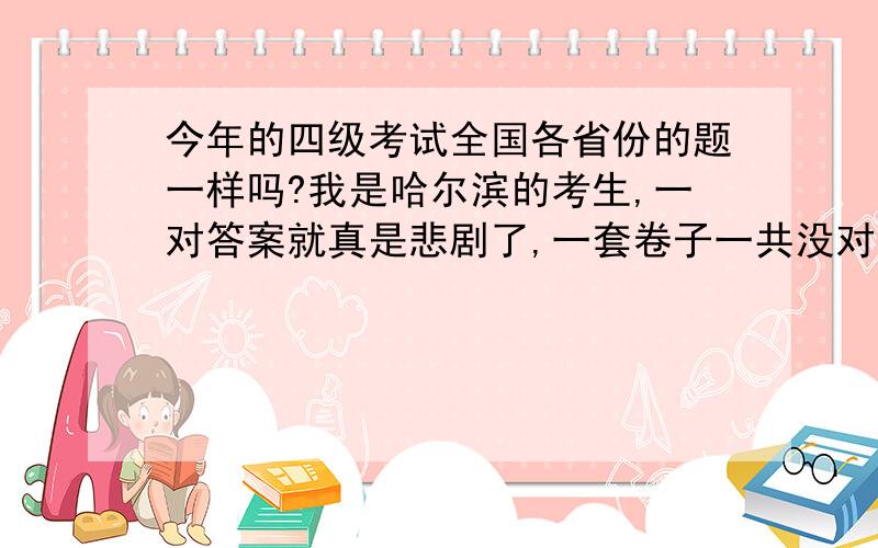 今年的四级考试全国各省份的题一样吗?我是哈尔滨的考生,一对答案就真是悲剧了,一套卷子一共没对上几道题,我不至于英语差成这样啊,真是等不到下成绩那天了,我想知道今年各省份的题还