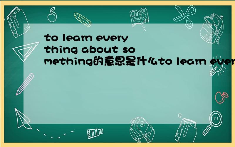 to learn everything about something的意思是什么to learn everything about something ,to learn something about everything意思 是求精,求博.还是求博,求精?逻辑有点小乱,