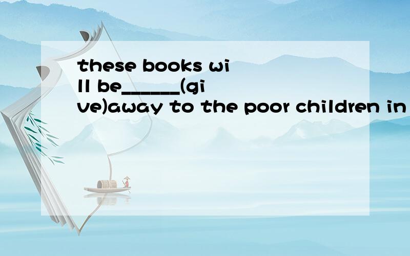 these books will be______(give)away to the poor children in the mountain villagepeople don't need_________(spend) too much money.